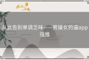 从此告别单调乏味——男操女的逼app强推