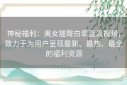 神秘福利：美女翘臀白浆直流视频，致力于为用户呈现最新、最热、最全的福利资源