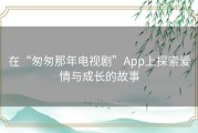 在“匆匆那年电视剧”App上探索爱情与成长的故事