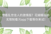想看乱世佳人的激情版？花蝴蝶视频无限制看污app下载等你来试！