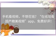 手机看视频，不想花钱？“在线观看国产精美视频”app，免费好评！