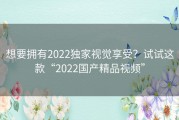 想要拥有2022独家视觉享受？试试这款“2022国产精品视频”