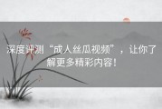 深度评测“成人丝瓜视频”，让你了解更多精彩内容！