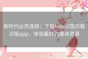 新时代必然选择：下载fulao2国内载点版app，体验最好的媒体资源