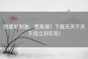 想要更刺激、更高潮？下载天天干天天插立刻实现！
