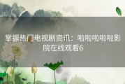掌握热门电视剧资讯：啦啦啦啦啦影院在线观看6