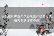 手机看片神器久久香蕉国产线看免费，每天看到你撑不住！