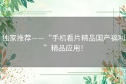 独家推荐——“手机看片精品国产福利”精品应用！