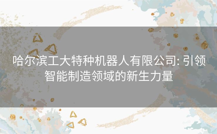 哈尔滨工大特种机器人有限公司: 引领智能制造领域的新生力量