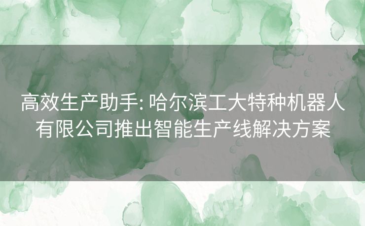 高效生产助手: 哈尔滨工大特种机器人有限公司推出智能生产线解决方案