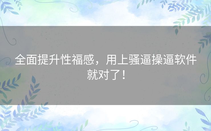 全面提升性福感，用上骚逼操逼软件就对了！