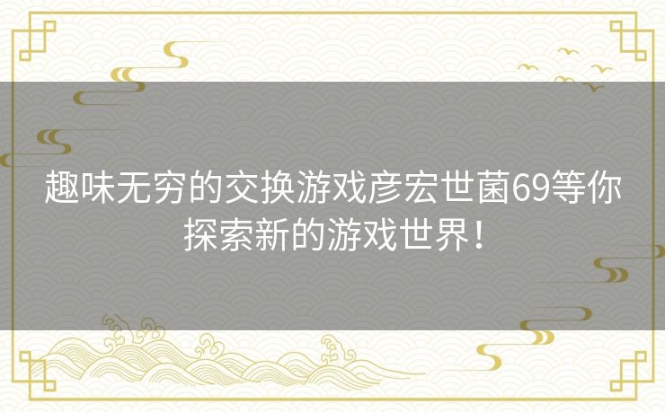 趣味无穷的交换游戏彦宏世菌69等你探索新的游戏世界! 趣味无穷的交换游戏彦宏世菌69等你探索新的游戏世界!
