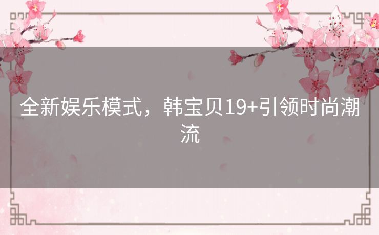 全新娱乐模式，韩宝贝19+引领时尚潮流