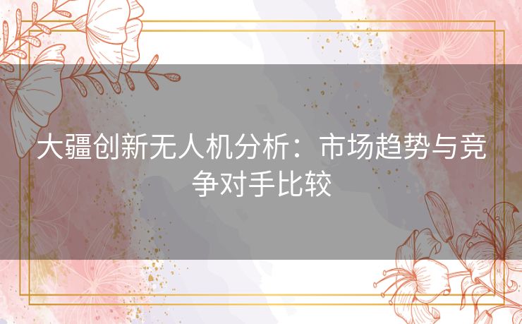 大疆创新无人机分析：市场趋势与竞争对手比较