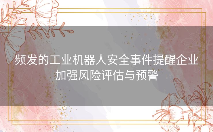 频发的工业机器人安全事件提醒企业加强风险评估与预警 频发的工业机器人安全事件提醒企业加强风险评估与预警
