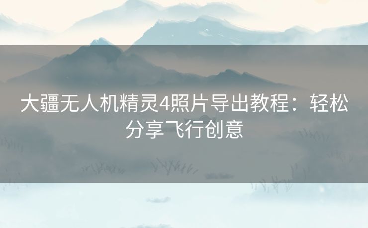 大疆无人机精灵4照片导出教程:轻松分享飞行创意 大疆无人机精灵4照片导出教程:轻松分享飞行创意
