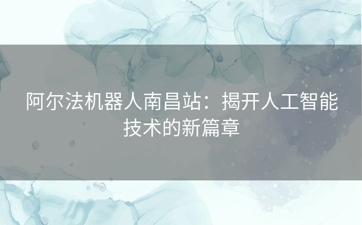 阿尔法机器人南昌站:揭开人工智能技术的新篇章 阿尔法机器人南昌站:揭开人工智能技术的新篇章