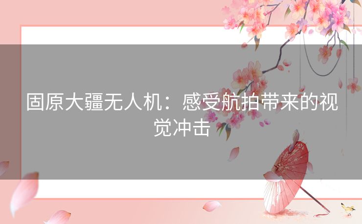 固原大疆无人机:感受航拍带来的视觉冲击 固原大疆无人机:感受航拍带来的视觉冲击