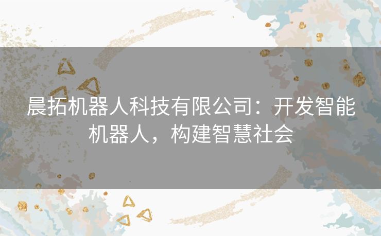 晨拓机器人科技有限公司:开发智能机器人,构建智慧社会 晨拓机器人科技有限公司:开发智能机器人,构建智慧社会