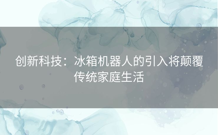 创新科技:冰箱机器人的引入将颠覆传统家庭生活 创新科技:冰箱机器人的引入将颠覆传统家庭生活