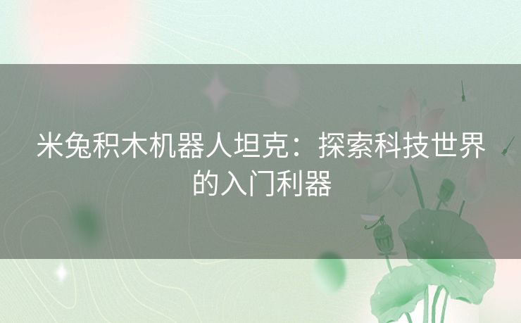 米兔积木机器人坦克:探索科技世界的入门利器 米兔积木机器人坦克:探索科技世界的入门利器