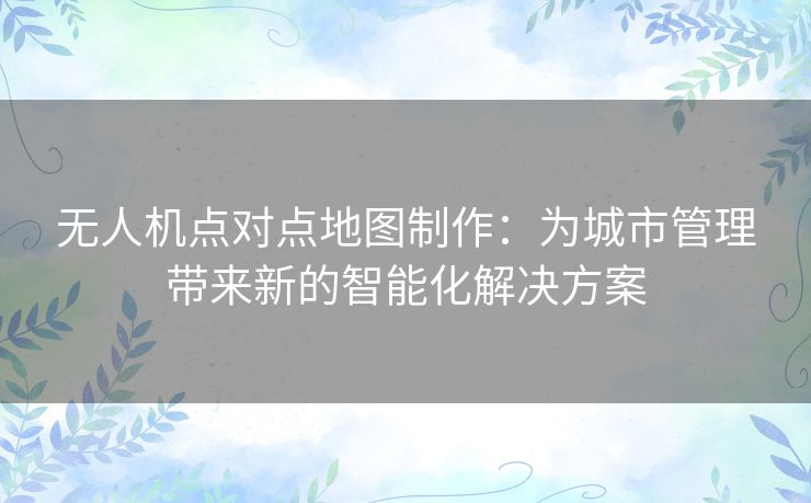 无人机点对点地图制作:为城市管理带来新的智能化解决方案 无人机点对点地图制作:为城市管理带来新的智能化解决方案