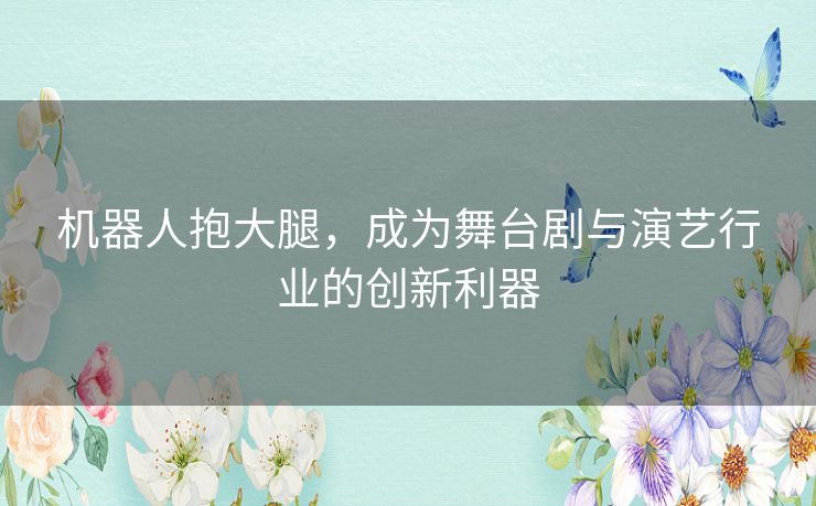 机器人抱大腿,成为舞台剧与演艺行业的创新利器 机器人抱大腿,成为舞台剧与演艺行业的创新利器