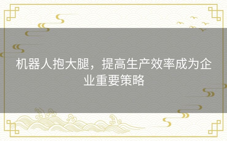 机器人抱大腿,提高生产效率成为企业重要策略 机器人抱大腿,提高生产效率成为企业重要策略