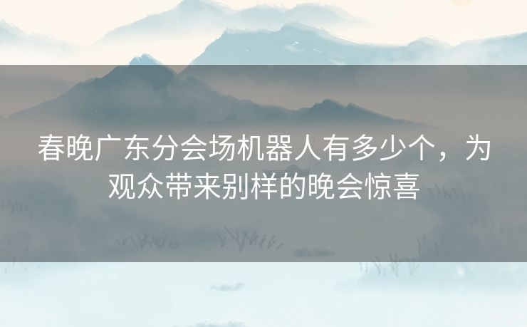 春晚广东分会场机器人有多少个,为观众带来别样的晚会惊喜 春晚广东分会场机器人有多少个,为观众带来别样的晚会惊喜