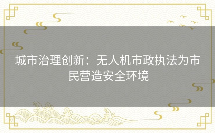 城市治理创新:无人机市政执法为市民营造安全环境 城市治理创新:无人机市政执法为市民营造安全环境