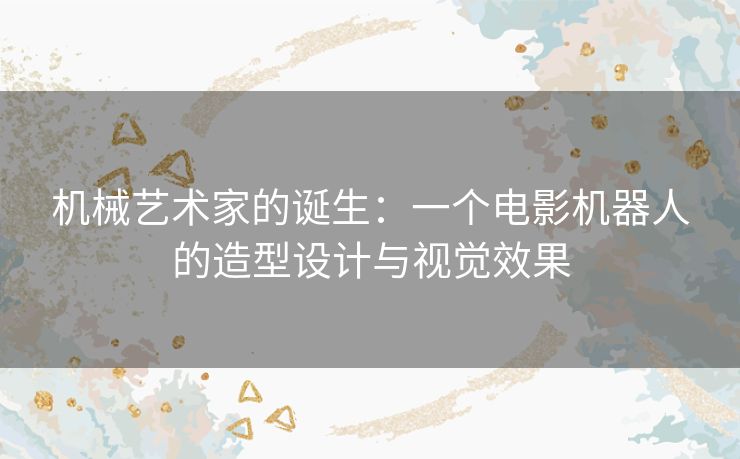 机械艺术家的诞生:一个电影机器人的造型设计与视觉效果 机械艺术家的诞生:一个电影机器人的造型设计与视觉效果