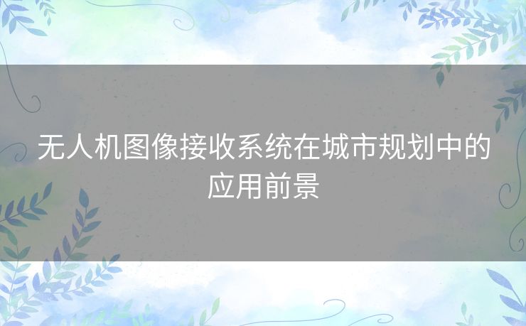 无人机图像接收系统在城市规划中的应用前景 无人机图像接收系统在城市规划中的应用前景