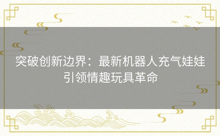 突破创新边界：最新机器人充气娃娃引领情趣玩具革命