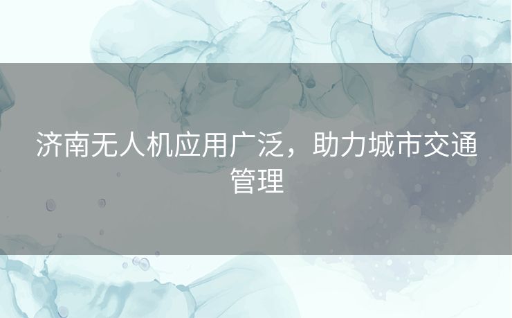 济南无人机应用广泛,助力城市交通管理 济南无人机应用广泛,助力城市交通管理