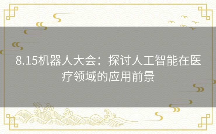 8.15机器人大会:探讨人工智能在医疗领域的应用前景 8.15机器人大会:探讨人工智能在医疗领域的应用前景