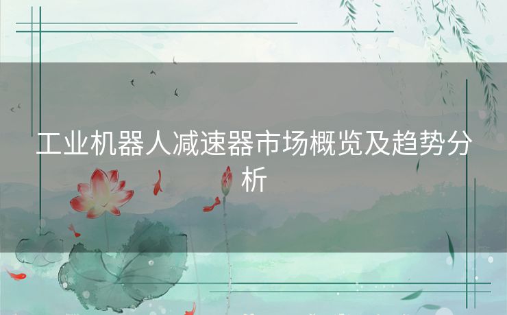 工业机器人减速器市场概览及趋势分析 工业机器人减速器市场概览及趋势分析