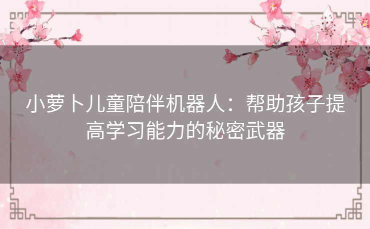 小萝卜儿童陪伴机器人:帮助孩子提高学习能力的秘密武器 小萝卜儿童陪伴机器人:帮助孩子提高学习能力的秘密武器