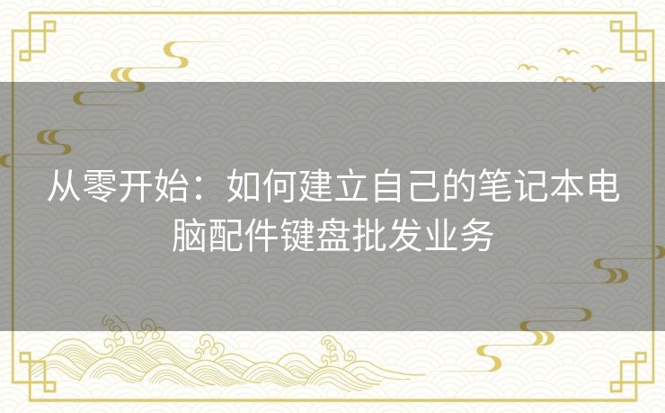 从零开始：如何建立自己的笔记本电脑配件键盘批发业务