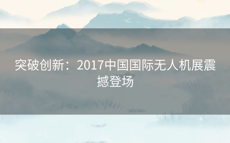 突破创新:2017中国国际无人机展震撼登场 突破创新:2017中国国际无人机展震撼登场