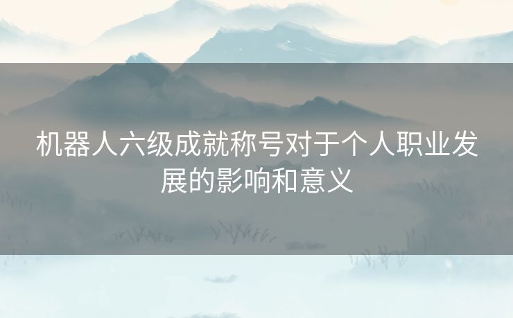 机器人六级成就称号对于个人职业发展的影响和意义 机器人六级成就称号对于个人职业发展的影响和意义