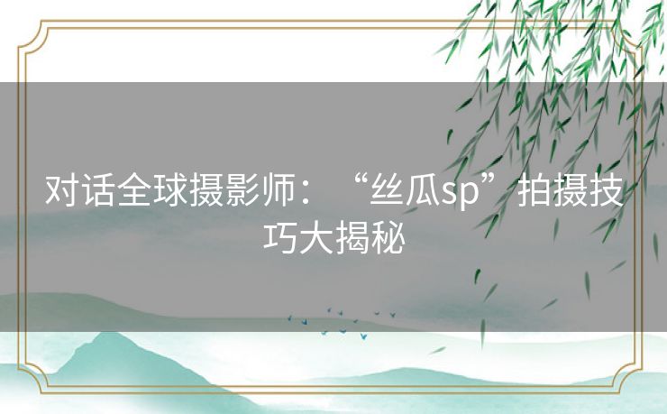 对话全球摄影师:“丝瓜sp”拍摄技巧大揭秘 对话全球摄影师:“丝瓜sp”拍摄技巧大揭秘