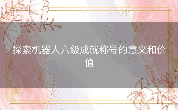 探索机器人六级成就称号的意义和价值 探索机器人六级成就称号的意义和价值