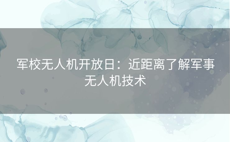 军校无人机开放日:近距离了解军事无人机技术 军校无人机开放日:近距离了解军事无人机技术