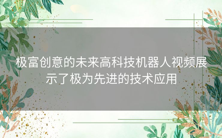 极富创意的未来高科技机器人视频展示了极为先进的技术应用 极富创意的未来高科技机器人视频展示了极为先进的技术应用