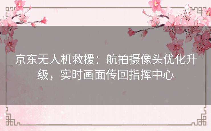 京东无人机救援：航拍摄像头优化升级，实时画面传回指挥中心