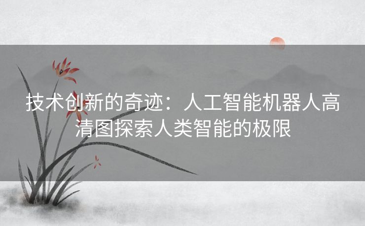 技术创新的奇迹:人工智能机器人高清图探索人类智能的极限 技术创新的奇迹:人工智能机器人高清图探索人类智能的极限