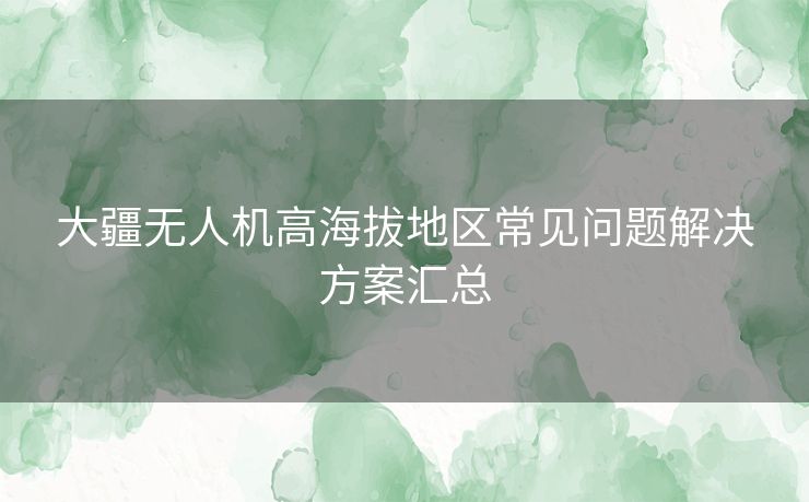 大疆无人机高海拔地区常见问题解决方案汇总 大疆无人机高海拔地区常见问题解决方案汇总