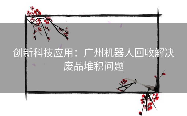 创新科技应用:广州机器人回收解决废品堆积问题 创新科技应用:广州机器人回收解决废品堆积问题
