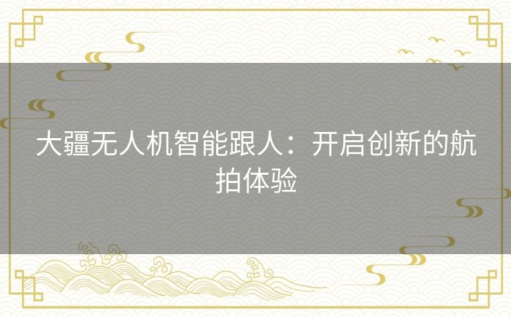 大疆无人机智能跟人:开启创新的航拍体验 大疆无人机智能跟人:开启创新的航拍体验