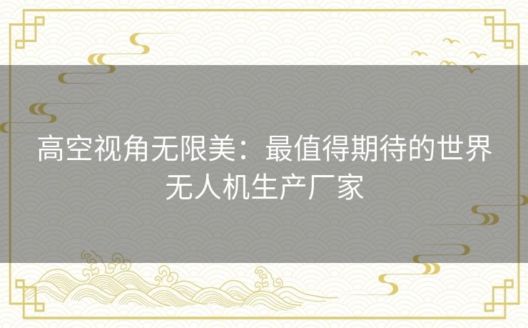 高空视角无限美:最值得期待的世界无人机生产厂家 高空视角无限美:最值得期待的世界无人机生产厂家